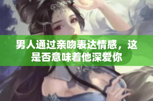 男人通过亲吻表达情感，这是否意味着他深爱你