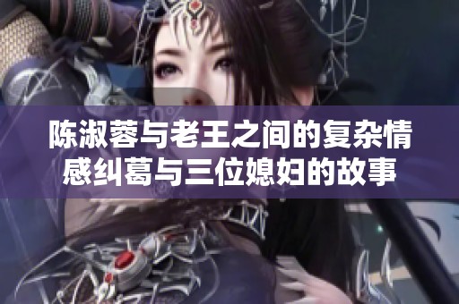 陈淑蓉与老王之间的复杂情感纠葛与三位媳妇的故事