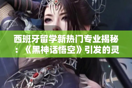 西班牙留学新热门专业揭秘：《黑神话悟空》引发的灵感探索