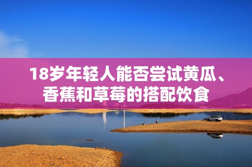 18岁年轻人能否尝试黄瓜、香蕉和草莓的搭配饮食