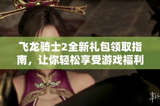 飞龙骑士2全新礼包领取指南，让你轻松享受游戏福利
