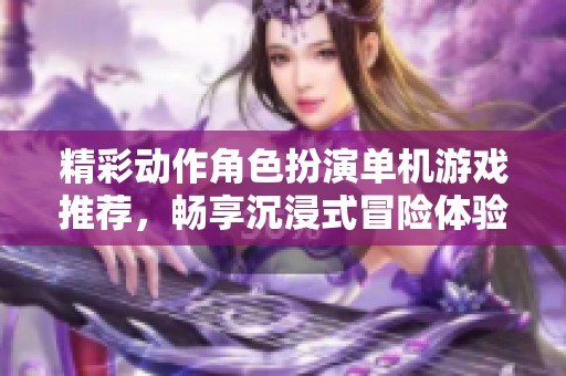 精彩动作角色扮演单机游戏推荐，畅享沉浸式冒险体验