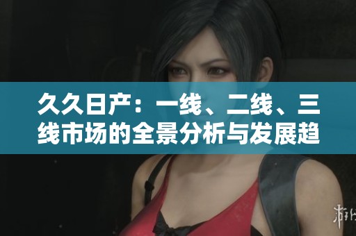 久久日产：一线、二线、三线市场的全景分析与发展趋势