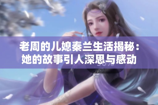 老周的儿媳秦兰生活揭秘：她的故事引人深思与感动