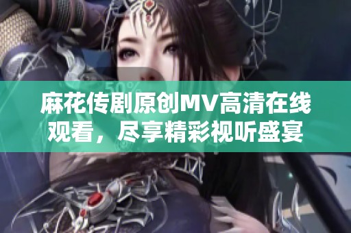 麻花传剧原创MV高清在线观看，尽享精彩视听盛宴