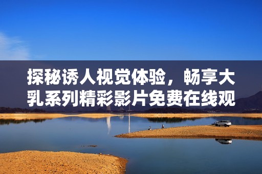探秘诱人视觉体验，畅享大乳系列精彩影片免费在线观看