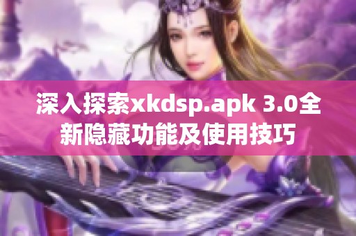 深入探索xkdsp.apk 3.0全新隐藏功能及使用技巧