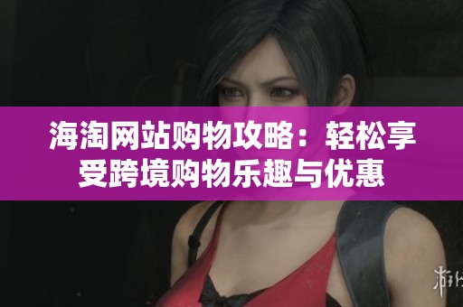 海淘网站购物攻略：轻松享受跨境购物乐趣与优惠