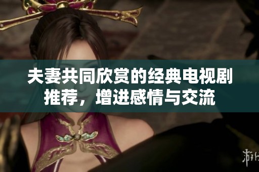 夫妻共同欣赏的经典电视剧推荐，增进感情与交流