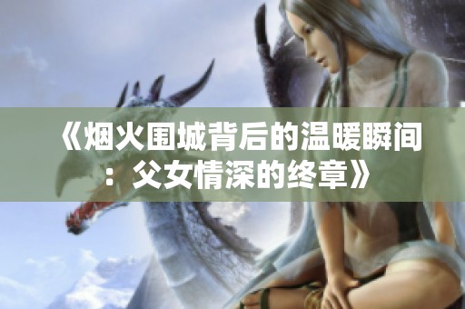 《烟火围城背后的温暖瞬间：父女情深的终章》