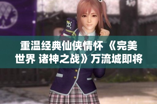 重温经典仙侠情怀 《完美世界 诸神之战》万流城即将再启战幕