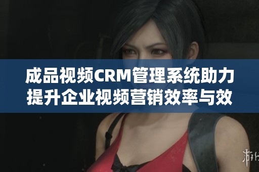 成品视频CRM管理系统助力提升企业视频营销效率与效果