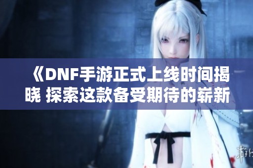 《DNF手游正式上线时间揭晓 探索这款备受期待的崭新之作》