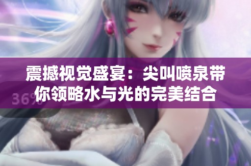 震撼视觉盛宴：尖叫喷泉带你领略水与光的完美结合