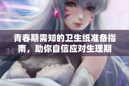 青春期需知的卫生纸准备指南，助你自信应对生理期
