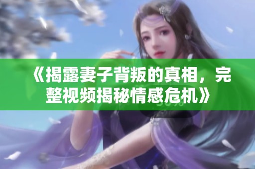 《揭露妻子背叛的真相，完整视频揭秘情感危机》