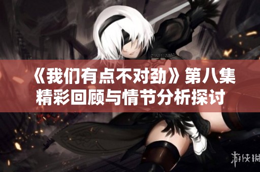 《我们有点不对劲》第八集精彩回顾与情节分析探讨