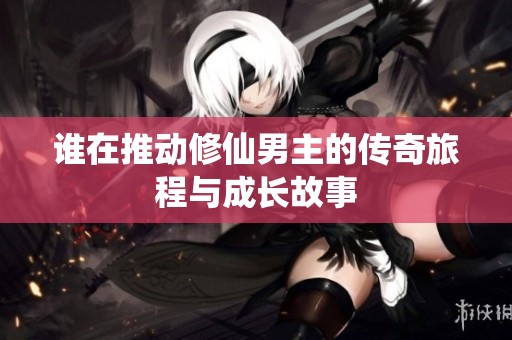 谁在推动修仙男主的传奇旅程与成长故事