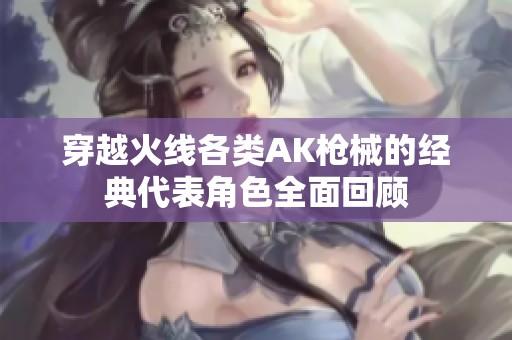 穿越火线各类AK枪械的经典代表角色全面回顾