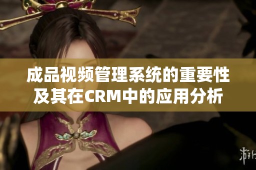 成品视频管理系统的重要性及其在CRM中的应用分析