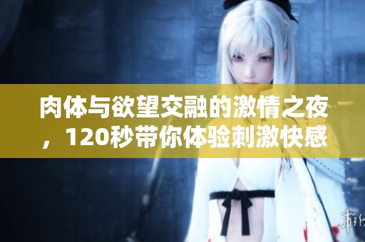 肉体与欲望交融的激情之夜，120秒带你体验刺激快感