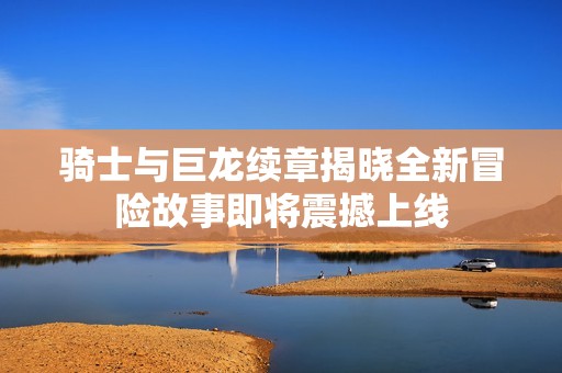 骑士与巨龙续章揭晓全新冒险故事即将震撼上线