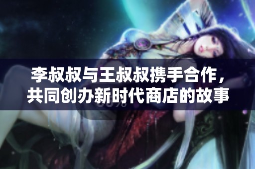 李叔叔与王叔叔携手合作，共同创办新时代商店的故事分享
