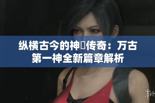纵横古今的神祇传奇：万古第一神全新篇章解析