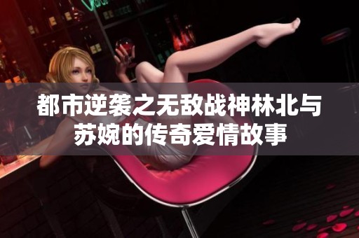都市逆袭之无敌战神林北与苏婉的传奇爱情故事
