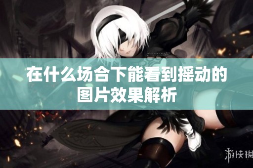 在什么场合下能看到摇动的图片效果解析