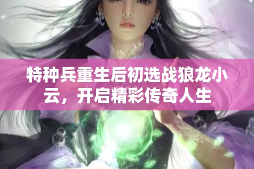 特种兵重生后初选战狼龙小云，开启精彩传奇人生