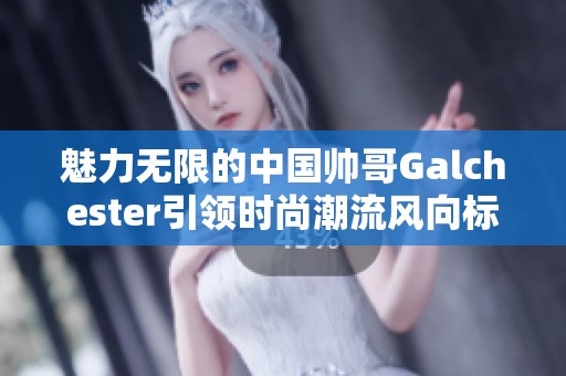 魅力无限的中国帅哥Galchester引领时尚潮流风向标