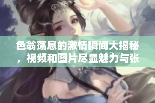 色翁荡息的激情瞬间大揭秘，视频和图片尽显魅力与张力