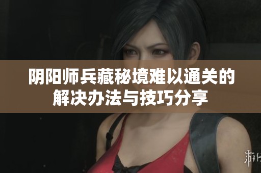 阴阳师兵藏秘境难以通关的解决办法与技巧分享