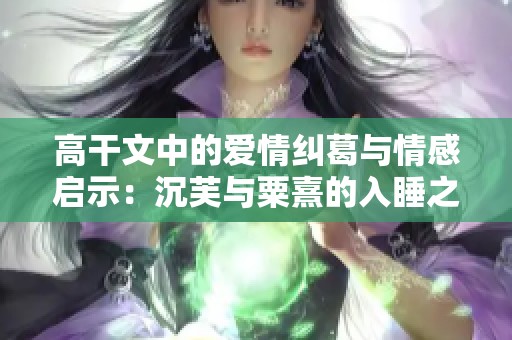 高干文中的爱情纠葛与情感启示：沉芙与粟熹的入睡之旅