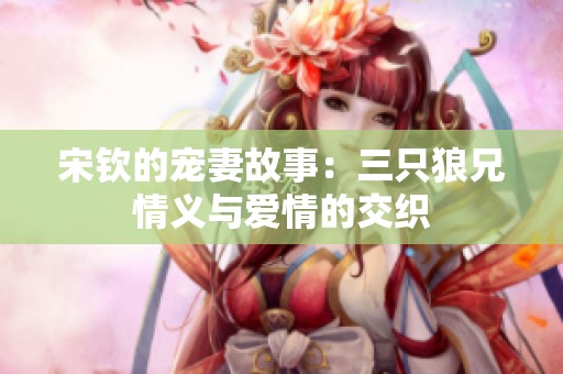 宋钦的宠妻故事：三只狼兄情义与爱情的交织