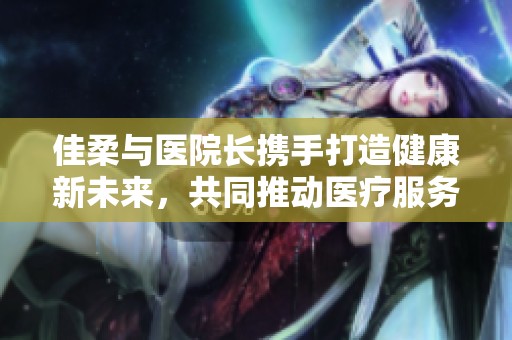 佳柔与医院长携手打造健康新未来，共同推动医疗服务提升