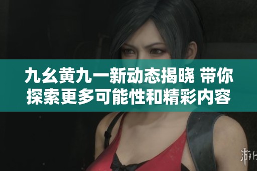 九幺黄九一新动态揭晓 带你探索更多可能性和精彩内容