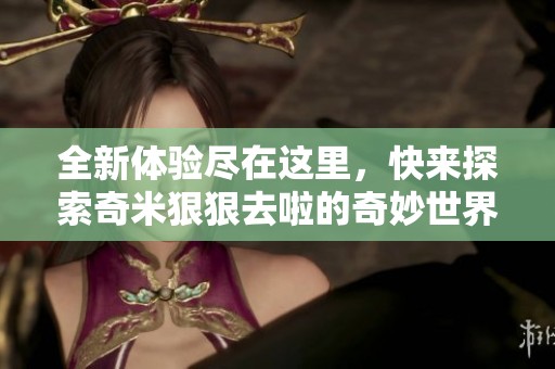 全新体验尽在这里，快来探索奇米狠狠去啦的奇妙世界！