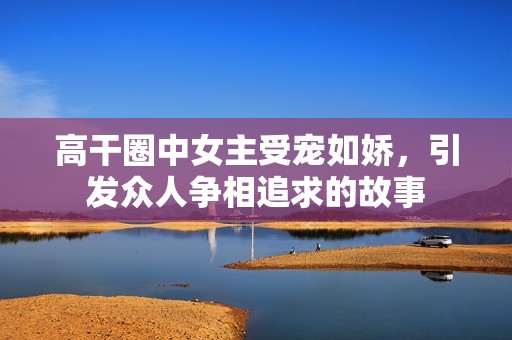 高干圈中女主受宠如娇，引发众人争相追求的故事