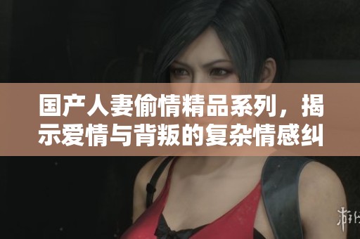 国产人妻偷情精品系列，揭示爱情与背叛的复杂情感纠葛