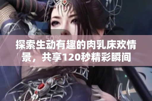 探索生动有趣的肉乳床欢情景，共享120秒精彩瞬间