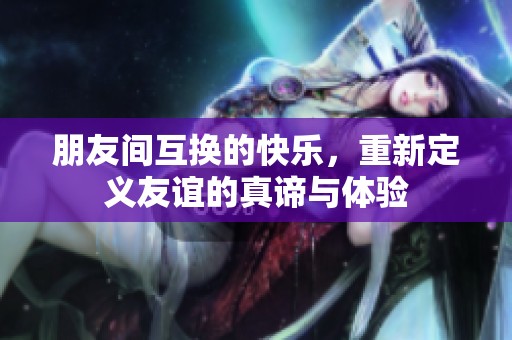 朋友间互换的快乐，重新定义友谊的真谛与体验