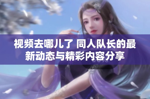 视频去哪儿了 同人队长的最新动态与精彩内容分享