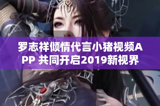 罗志祥倾情代言小猪视频APP 共同开启2019新视界