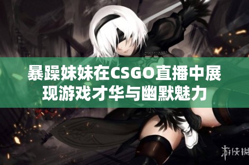 暴躁妹妹在CSGO直播中展现游戏才华与幽默魅力