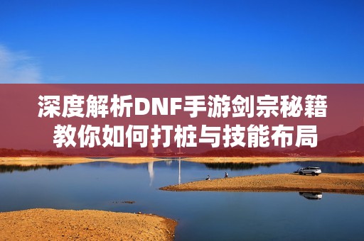 深度解析DNF手游剑宗秘籍 教你如何打桩与技能布局