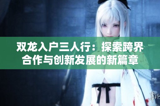 双龙入户三人行：探索跨界合作与创新发展的新篇章