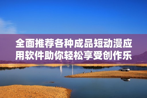 全面推荐各种成品短动漫应用软件助你轻松享受创作乐趣
