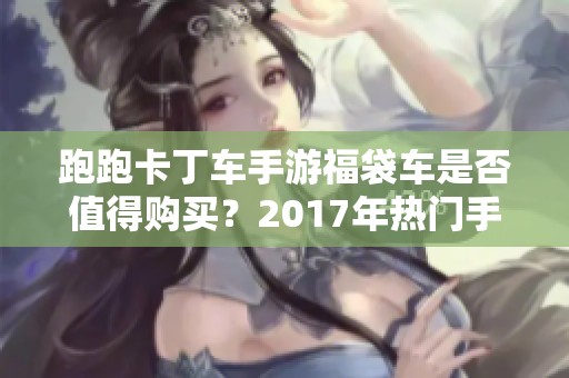 跑跑卡丁车手游福袋车是否值得购买？2017年热门手游推荐一览
